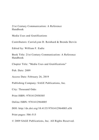 21st Century Communication: A Reference
Handbook
Media Uses and Gratifications
Contributors: CarrieLynn D. Reinhard & Brenda Dervin
Edited by: William F. Eadie
Book Title: 21st Century Communication: A Reference
Handbook
Chapter Title: "Media Uses and Gratifications"
Pub. Date: 2009
Access Date: February 26, 2019
Publishing Company: SAGE Publications, Inc.
City: Thousand Oaks
Print ISBN: 9781412950305
Online ISBN: 9781412964005
DOI: http://dx.doi.org/10.4135/9781412964005.n56
Print pages: 506-515
© 2009 SAGE Publications, Inc. All Rights Reserved.
 