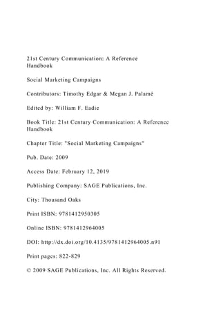 21st Century Communication: A Reference
Handbook
Social Marketing Campaigns
Contributors: Timothy Edgar & Megan J. Palamé
Edited by: William F. Eadie
Book Title: 21st Century Communication: A Reference
Handbook
Chapter Title: "Social Marketing Campaigns"
Pub. Date: 2009
Access Date: February 12, 2019
Publishing Company: SAGE Publications, Inc.
City: Thousand Oaks
Print ISBN: 9781412950305
Online ISBN: 9781412964005
DOI: http://dx.doi.org/10.4135/9781412964005.n91
Print pages: 822-829
© 2009 SAGE Publications, Inc. All Rights Reserved.
 