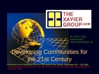 By: Frank X. Sowa
                                                                               Chairman/CEO
                                                                               THE XAVIER GROUP, Ltd.




    Developing Communities for
         the 21st Century
Presented to the Professional Forum of The World Future Society, Washington DC -- July 2006
Originally-presented at Nemacolin XIV, Public Planners Forum,The Western Executive Development Conference,
February 27, 2004
  2/27/04                             © Copyright, Frank X. Sowa, All rights reserved.                1
 