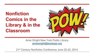 Nonfiction
Comics in the
Library & in the
Classroom
Amie Wright New York Public Library
amiewright@bookops.org
21st Century Nonfiction Conference June 20-22, 2014
 