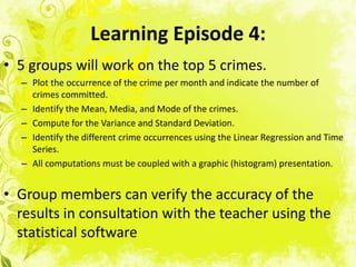 Learning Episode 4:
• 5 groups will work on the top 5 crimes.
  – Plot the occurrence of the crime per month and indicate the number of
    crimes committed.
  – Identify the Mean, Media, and Mode of the crimes.
  – Compute for the Variance and Standard Deviation.
  – Identify the different crime occurrences using the Linear Regression and Time
    Series.
  – All computations must be coupled with a graphic (histogram) presentation.


• Group members can verify the accuracy of the
  results in consultation with the teacher using the
  statistical software
 