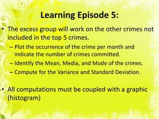 Learning Episode 5:
• The excess group will work on the other crimes not
  included in the top 5 crimes.
  – Plot the occurrence of the crime per month and
    indicate the number of crimes committed.
  – Identify the Mean, Media, and Mode of the crimes.
  – Compute for the Variance and Standard Deviation.

• All computations must be coupled with a graphic
  (histogram)
 