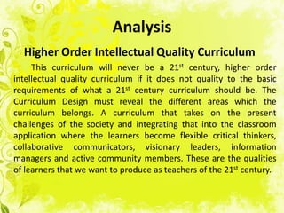 Analysis
  Higher Order Intellectual Quality Curriculum
     This curriculum will never be a 21st century, higher order
intellectual quality curriculum if it does not quality to the basic
requirements of what a 21st century curriculum should be. The
Curriculum Design must reveal the different areas which the
curriculum belongs. A curriculum that takes on the present
challenges of the society and integrating that into the classroom
application where the learners become flexible critical thinkers,
collaborative communicators, visionary leaders, information
managers and active community members. These are the qualities
of learners that we want to produce as teachers of the 21st century.
 