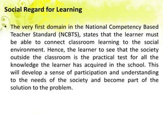 Social Regard for Learning

• The very first domain in the National Competency Based
  Teacher Standard (NCBTS), states that the learner must
  be able to connect classroom learning to the social
  environment. Hence, the learner to see that the society
  outside the classroom is the practical test for all the
  knowledge the learner has acquired in the school. This
  will develop a sense of participation and understanding
  to the needs of the society and become part of the
  solution to the problem.
 