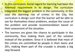 • In this curriculum, Social regard for learning had been the
  foremost requirement in its design. The curriculum
  integrated the biggest problem in the community, In this
  case the alarming rise of crimes in the City, the
  curriculum is design such that the learner will be able to
  see for themselves these problems, analyze the cause of
  the problem and provide recommendation based on
  their assessment of the situation.
• The learners are given the chance to participate in the
  community, thus making them part of the solution
  instead of the problem. Since it is believed that most of
  the crimes are committed by people in their teens and
  20’s, making them part of the crusade is already a big
  step forward.
 