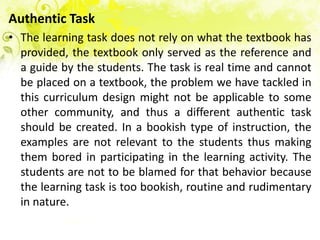 Authentic Task
• The learning task does not rely on what the textbook has
  provided, the textbook only served as the reference and
  a guide by the students. The task is real time and cannot
  be placed on a textbook, the problem we have tackled in
  this curriculum design might not be applicable to some
  other community, and thus a different authentic task
  should be created. In a bookish type of instruction, the
  examples are not relevant to the students thus making
  them bored in participating in the learning activity. The
  students are not to be blamed for that behavior because
  the learning task is too bookish, routine and rudimentary
  in nature.
 