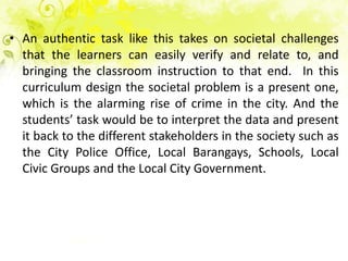 • An authentic task like this takes on societal challenges
  that the learners can easily verify and relate to, and
  bringing the classroom instruction to that end. In this
  curriculum design the societal problem is a present one,
  which is the alarming rise of crime in the city. And the
  students’ task would be to interpret the data and present
  it back to the different stakeholders in the society such as
  the City Police Office, Local Barangays, Schools, Local
  Civic Groups and the Local City Government.
 