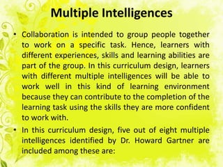 Multiple Intelligences
• Collaboration is intended to group people together
  to work on a specific task. Hence, learners with
  different experiences, skills and learning abilities are
  part of the group. In this curriculum design, learners
  with different multiple intelligences will be able to
  work well in this kind of learning environment
  because they can contribute to the completion of the
  learning task using the skills they are more confident
  to work with.
• In this curriculum design, five out of eight multiple
  intelligences identified by Dr. Howard Gartner are
  included among these are:
 