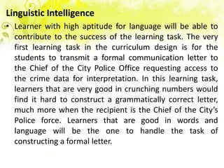 Linguistic Intelligence
• Learner with high aptitude for language will be able to
  contribute to the success of the learning task. The very
  first learning task in the curriculum design is for the
  students to transmit a formal communication letter to
  the Chief of the City Police Office requesting access to
  the crime data for interpretation. In this learning task,
  learners that are very good in crunching numbers would
  find it hard to construct a grammatically correct letter,
  much more when the recipient is the Chief of the City’s
  Police force. Learners that are good in words and
  language will be the one to handle the task of
  constructing a formal letter.
 