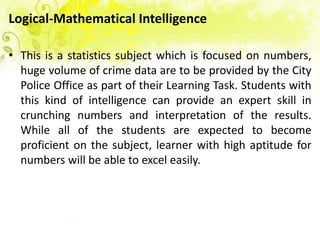 Logical-Mathematical Intelligence

• This is a statistics subject which is focused on numbers,
  huge volume of crime data are to be provided by the City
  Police Office as part of their Learning Task. Students with
  this kind of intelligence can provide an expert skill in
  crunching numbers and interpretation of the results.
  While all of the students are expected to become
  proficient on the subject, learner with high aptitude for
  numbers will be able to excel easily.
 