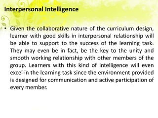 Interpersonal Intelligence

• Given the collaborative nature of the curriculum design,
  learner with good skills in interpersonal relationship will
  be able to support to the success of the learning task.
  They may even be in fact, be the key to the unity and
  smooth working relationship with other members of the
  group. Learners with this kind of intelligence will even
  excel in the learning task since the environment provided
  is designed for communication and active participation of
  every member.
 