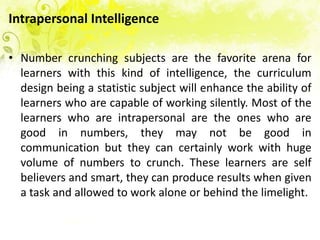 Intrapersonal Intelligence

• Number crunching subjects are the favorite arena for
  learners with this kind of intelligence, the curriculum
  design being a statistic subject will enhance the ability of
  learners who are capable of working silently. Most of the
  learners who are intrapersonal are the ones who are
  good in numbers, they may not be good in
  communication but they can certainly work with huge
  volume of numbers to crunch. These learners are self
  believers and smart, they can produce results when given
  a task and allowed to work alone or behind the limelight.
 