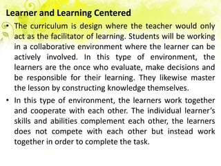 Learner and Learning Centered
• The curriculum is design where the teacher would only
  act as the facilitator of learning. Students will be working
  in a collaborative environment where the learner can be
  actively involved. In this type of environment, the
  learners are the once who evaluate, make decisions and
  be responsible for their learning. They likewise master
  the lesson by constructing knowledge themselves.
• In this type of environment, the learners work together
  and cooperate with each other. The individual learner’s
  skills and abilities complement each other, the learners
  does not compete with each other but instead work
  together in order to complete the task.
 