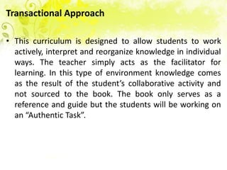 Transactional Approach

• This curriculum is designed to allow students to work
  actively, interpret and reorganize knowledge in individual
  ways. The teacher simply acts as the facilitator for
  learning. In this type of environment knowledge comes
  as the result of the student’s collaborative activity and
  not sourced to the book. The book only serves as a
  reference and guide but the students will be working on
  an “Authentic Task”.
 