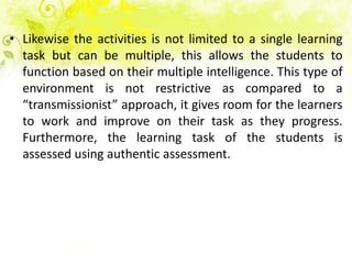 • Likewise the activities is not limited to a single learning
  task but can be multiple, this allows the students to
  function based on their multiple intelligence. This type of
  environment is not restrictive as compared to a
  “transmissionist” approach, it gives room for the learners
  to work and improve on their task as they progress.
  Furthermore, the learning task of the students is
  assessed using authentic assessment.
 