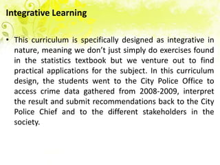 Integrative Learning

• This curriculum is specifically designed as integrative in
  nature, meaning we don’t just simply do exercises found
  in the statistics textbook but we venture out to find
  practical applications for the subject. In this curriculum
  design, the students went to the City Police Office to
  access crime data gathered from 2008-2009, interpret
  the result and submit recommendations back to the City
  Police Chief and to the different stakeholders in the
  society.
 