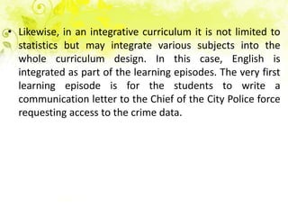 • Likewise, in an integrative curriculum it is not limited to
  statistics but may integrate various subjects into the
  whole curriculum design. In this case, English is
  integrated as part of the learning episodes. The very first
  learning episode is for the students to write a
  communication letter to the Chief of the City Police force
  requesting access to the crime data.
 