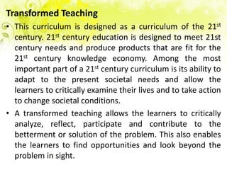 Transformed Teaching
• This curriculum is designed as a curriculum of the 21st
  century. 21st century education is designed to meet 21st
  century needs and produce products that are fit for the
  21st century knowledge economy. Among the most
  important part of a 21st century curriculum is its ability to
  adapt to the present societal needs and allow the
  learners to critically examine their lives and to take action
  to change societal conditions.
• A transformed teaching allows the learners to critically
  analyze, reflect, participate and contribute to the
  betterment or solution of the problem. This also enables
  the learners to find opportunities and look beyond the
  problem in sight.
 