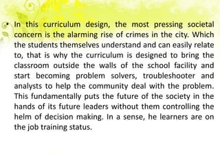 • In this curriculum design, the most pressing societal
  concern is the alarming rise of crimes in the city. Which
  the students themselves understand and can easily relate
  to, that is why the curriculum is designed to bring the
  classroom outside the walls of the school facility and
  start becoming problem solvers, troubleshooter and
  analysts to help the community deal with the problem.
  This fundamentally puts the future of the society in the
  hands of its future leaders without them controlling the
  helm of decision making. In a sense, he learners are on
  the job training status.
 