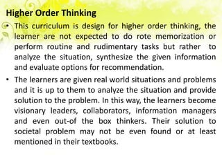 Higher Order Thinking
• This curriculum is design for higher order thinking, the
  learner are not expected to do rote memorization or
  perform routine and rudimentary tasks but rather to
  analyze the situation, synthesize the given information
  and evaluate options for recommendation.
• The learners are given real world situations and problems
  and it is up to them to analyze the situation and provide
  solution to the problem. In this way, the learners become
  visionary leaders, collaborators, information managers
  and even out-of the box thinkers. Their solution to
  societal problem may not be even found or at least
  mentioned in their textbooks.
 
