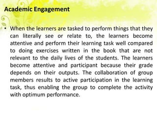 Academic Engagement

• When the learners are tasked to perform things that they
  can literally see or relate to, the learners become
  attentive and perform their learning task well compared
  to doing exercises written in the book that are not
  relevant to the daily lives of the students. The learners
  become attentive and participant because their grade
  depends on their outputs. The collaboration of group
  members results to active participation in the learning
  task, thus enabling the group to complete the activity
  with optimum performance.
 