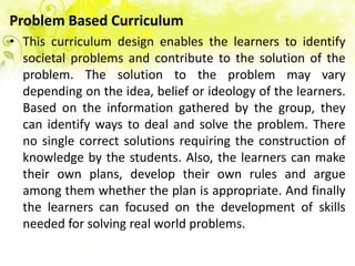 Problem Based Curriculum
• This curriculum design enables the learners to identify
  societal problems and contribute to the solution of the
  problem. The solution to the problem may vary
  depending on the idea, belief or ideology of the learners.
  Based on the information gathered by the group, they
  can identify ways to deal and solve the problem. There
  no single correct solutions requiring the construction of
  knowledge by the students. Also, the learners can make
  their own plans, develop their own rules and argue
  among them whether the plan is appropriate. And finally
  the learners can focused on the development of skills
  needed for solving real world problems.
 