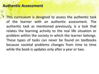 Authentic Assessment

• This curriculum is designed to assess the authentic task
  of the learner with an authentic assessment. The
  authentic task as mentioned previously, is a task that
  relates the learning activity to the real life situation or
  problem within the society in which the learner belongs.
  These types of tasks can never be found on textbooks
  because societal problems changes from time to time
  while the book is updates only after a year or two.
 