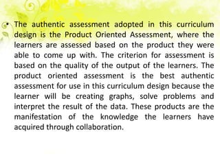 • The authentic assessment adopted in this curriculum
  design is the Product Oriented Assessment, where the
  learners are assessed based on the product they were
  able to come up with. The criterion for assessment is
  based on the quality of the output of the learners. The
  product oriented assessment is the best authentic
  assessment for use in this curriculum design because the
  learner will be creating graphs, solve problems and
  interpret the result of the data. These products are the
  manifestation of the knowledge the learners have
  acquired through collaboration.
 