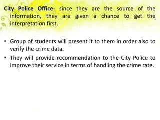 City Police Office- since they are the source of the
   information, they are given a chance to get the
   interpretation first.

• Group of students will present it to them in order also to
  verify the crime data.
• They will provide recommendation to the City Police to
  improve their service in terms of handling the crime rate.
 