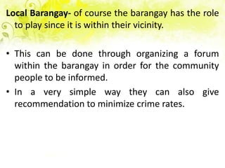 Local Barangay- of course the barangay has the role
  to play since it is within their vicinity.

• This can be done through organizing a forum
  within the barangay in order for the community
  people to be informed.
• In a very simple way they can also give
  recommendation to minimize crime rates.
 