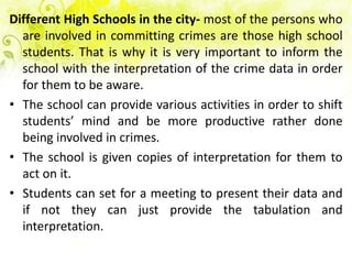 Different High Schools in the city- most of the persons who
  are involved in committing crimes are those high school
  students. That is why it is very important to inform the
  school with the interpretation of the crime data in order
  for them to be aware.
• The school can provide various activities in order to shift
  students’ mind and be more productive rather done
  being involved in crimes.
• The school is given copies of interpretation for them to
  act on it.
• Students can set for a meeting to present their data and
  if not they can just provide the tabulation and
  interpretation.
 