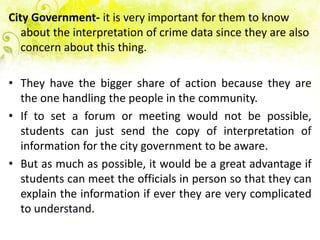 City Government- it is very important for them to know
   about the interpretation of crime data since they are also
   concern about this thing.

• They have the bigger share of action because they are
  the one handling the people in the community.
• If to set a forum or meeting would not be possible,
  students can just send the copy of interpretation of
  information for the city government to be aware.
• But as much as possible, it would be a great advantage if
  students can meet the officials in person so that they can
  explain the information if ever they are very complicated
  to understand.
 