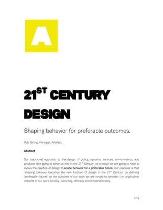 st
21 Century
Design
Shaping behavior for preferable outcomes.
Rob Girling, Principal, Artefact.

Abstract

Our traditional approach to the design of policy, systems, services, environments, and
products isn’t going to serve us well in the 21st Century. As a result we are going to have to
evolve the practice of design to shape behavior for a preferable future. Our proposal is that
‘shaping’ behavior becomes the new function of design in the 21st Century. By defining
‘preferable futures’ as the outcome of our work we are forced to consider the longitudinal
impacts of our work socially, culturally, ethically and environmentally.




	
                                                                                       1/12
 