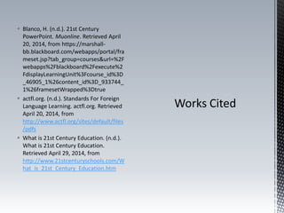  Blanco, H. (n.d.). 21st Century
PowerPoint. Muonline. Retrieved April
20, 2014, from https://marshall-
bb.blackboard.com/webapps/portal/fra
meset.jsp?tab_group=courses&url=%2F
webapps%2Fblackboard%2Fexecute%2
FdisplayLearningUnit%3Fcourse_id%3D
_46905_1%26content_id%3D_933744_
1%26framesetWrapped%3Dtrue
 actfl.org. (n.d.). Standards For Foreign
Language Learning. actfl.org. Retrieved
April 20, 2014, from
http://www.actfl.org/sites/default/files
/pdfs
 What is 21st Century Education. (n.d.).
What is 21st Century Education.
Retrieved April 29, 2014, from
http://www.21stcenturyschools.com/W
hat_is_21st_Century_Education.htm
 