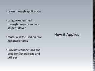 Learn through application
Languages learned
through projects and are
student driven
Material is focused on real
applicable tasks
Provides connections and
broadens knowledge and
skill set
 