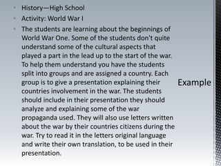 • History—High School
• Activity: World War I
• The students are learning about the beginnings of
World War One. Some of the students don't quite
understand some of the cultural aspects that
played a part in the lead up to the start of the war.
To help them understand you have the students
split into groups and are assigned a country. Each
group is to give a presentation explaining their
countries involvement in the war. The students
should include in their presentation they should
analyze and explaining some of the war
propaganda used. They will also use letters written
about the war by their countries citizens during the
war. Try to read it in the letters original language
and write their own translation, to be used in their
presentation.
 