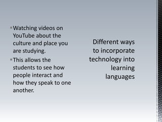 Watching videos on
YouTube about the
culture and place you
are studying.
This allows the
students to see how
people interact and
how they speak to one
another.
 