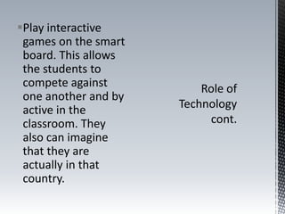 Play interactive
games on the smart
board. This allows
the students to
compete against
one another and by
active in the
classroom. They
also can imagine
that they are
actually in that
country.
 