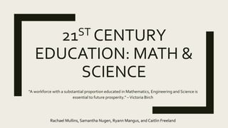 21ST CENTURY
EDUCATION: MATH &
SCIENCE
“A workforce with a substantial proportion educated in Mathematics, Engineering and Science is
essential to future prosperity.” –Victoria Birch
Rachael Mullins, Samantha Nugen, Ryann Mangus, and Caitlin Freeland
 