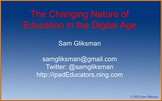 The Changing Nature of
Education in the Digital Age
          Sam Gliksman

     samgliksman@gmail.com
       Twitter: @samgliksman
   http://ipadEducators.ning.com
 