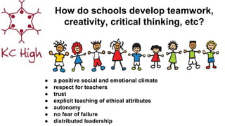 How do schools develop teamwork,
creativity, critical thinking, etc?
● a positive social and emotional climate
● respect for teachers
● trust
● explicit teaching of ethical attributes
● autonomy
● no fear of failure
● distributed leadership
 