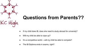 Questions from Parents??
● If my child does IB, does she need to study abroad for university?
● Will my child be able to cope up?
● It’s a competitive world -- will my child be able to compete?
● The IB Diploma ends in exams, right?
 