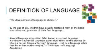 DEFINITION OF LANGUAGE
•“The development of language in children.”
•By the age of six, children have usually mastered most of the basic
vocabulary and grammar of their first language.
•Second language acquisition (also known as second language
learning or sequential language acquisition) refers to the process by
which a person learns a "foreign" language--that is, a language other
than his or her mother tongue.” – The Process of Language
Acquisition
 