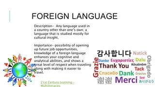 FOREIGN LANGUAGE
21st Century Learning -
Multiliteracies
Description- Any language used in
a country other than one’s own; a
language that is studied mostly for
cultural insight.
Importance- possibility of opening
up future job opportunities,
knowledge of a foreign language
enhances your cognitive and
analytical abilities, and shows a
great level of respect when traveling
along with making it easier to
travel.
 