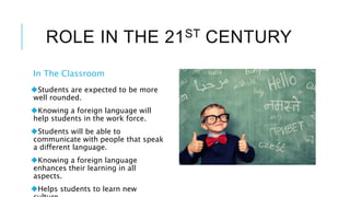 ROLE IN THE 21ST CENTURY
In The Classroom
Students are expected to be more
well rounded.
Knowing a foreign language will
help students in the work force.
Students will be able to
communicate with people that speak
a different language.
Knowing a foreign language
enhances their learning in all
aspects.
Helps students to learn new
 