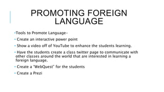 PROMOTING FOREIGN
LANGUAGE
•Tools to Promote Language-
• Create an interactive power point
• Show a video off of YouTube to enhance the students learning.
• Have the students create a class twitter page to communicate with
other classes around the world that are interested in learning a
foreign language.
• Create a “WebQuest” for the students
• Create a Prezi
 