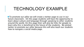 TECHNOLOGY EXAMPLE
To promote our pillar we will create a twitter page to use in our
future classroom. On this page students will have the opportunity to
learn about culture and language through speaking to other students
around the world. On this page their will also be links for people to
learn why this is beneficial to the future of the students. We picked
twitter to promote our pillar because this will also teach our students
how to navigate a social media page.
 