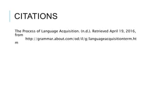 CITATIONS
The Process of Language Acquisition. (n.d.). Retrieved April 19, 2016,
from
http://grammar.about.com/od/il/g/languageacquisitionterm.ht
m
 