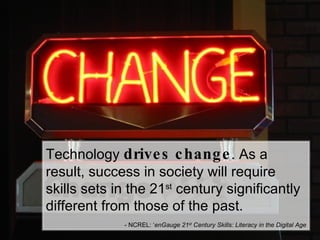 Technology  drives change . As a result, success in society will require skills sets in the 21 st  century significantly different from those of the past. - NCREL: ‘ enGauge 21 st  Century Skills: Literacy in the Digital Age 