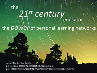 the
             21 centuryeducator
                      st

the power of personal learning networks




 presented by: Kim Cofino
 professional blog: http://mscofino.edublogs.org
 presentation resources: http://21stcenturyeducator.wikispaces.com/
 